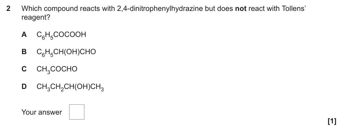 June 2023 Paper 2, question 2: Which compound reacts with 2,4-dinitrophenylhydrazine but does not react with Tollens’ reagent? A C6H5COCOOH B C6H5CH(OH)CHO C CH3COCHO D CH3CH2CH(OH)CH3 Your a