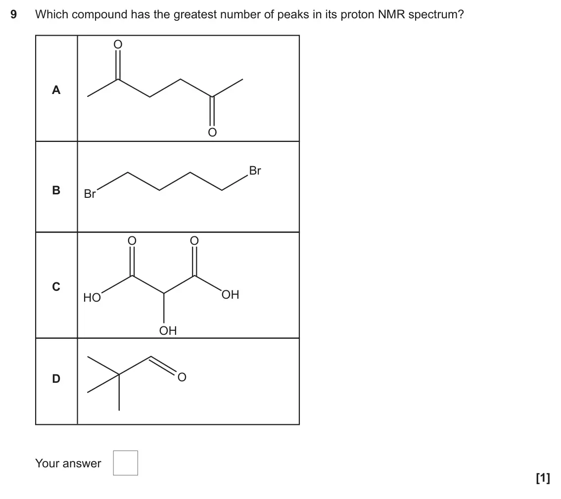 June 2023 Paper 2, question 9: Which compound has the greatest number of peaks in its proton NMR spectrum? O A O Br B Br O O C OH HO OH O D Your answer [1]