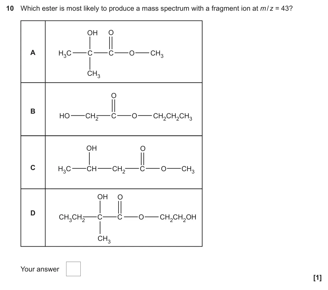 June 2023 Paper 2, question 10: Which ester is most likely to produce a mass spectrum with a fragment ion at m / z = 43? OH O A H3C C C O CH3 CH3 O B HO CH2 C O CH2CH2CH3 OH O C H3C CH CH2 C O