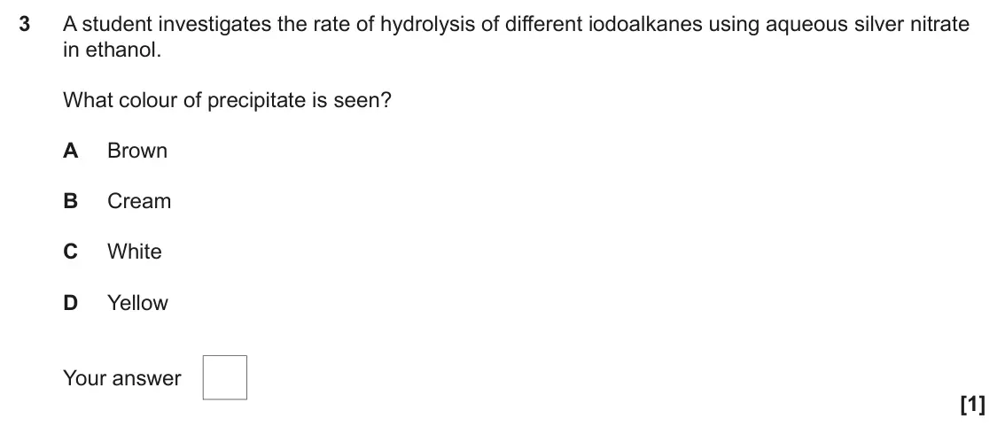 June 2024 Paper 2, question 3: A student investigates the rate of hydrolysis of different iodoalkanes using aqueous silver nitrate in ethanol. What colour of precipitate is seen? A Brown B Cr