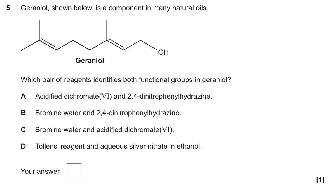 June 2024 Paper 2, question 5: Geraniol, shown below, is a component in many natural oils. OH Geraniol Which pair of reagents identifies both functional groups in geraniol? Acidified dichroma