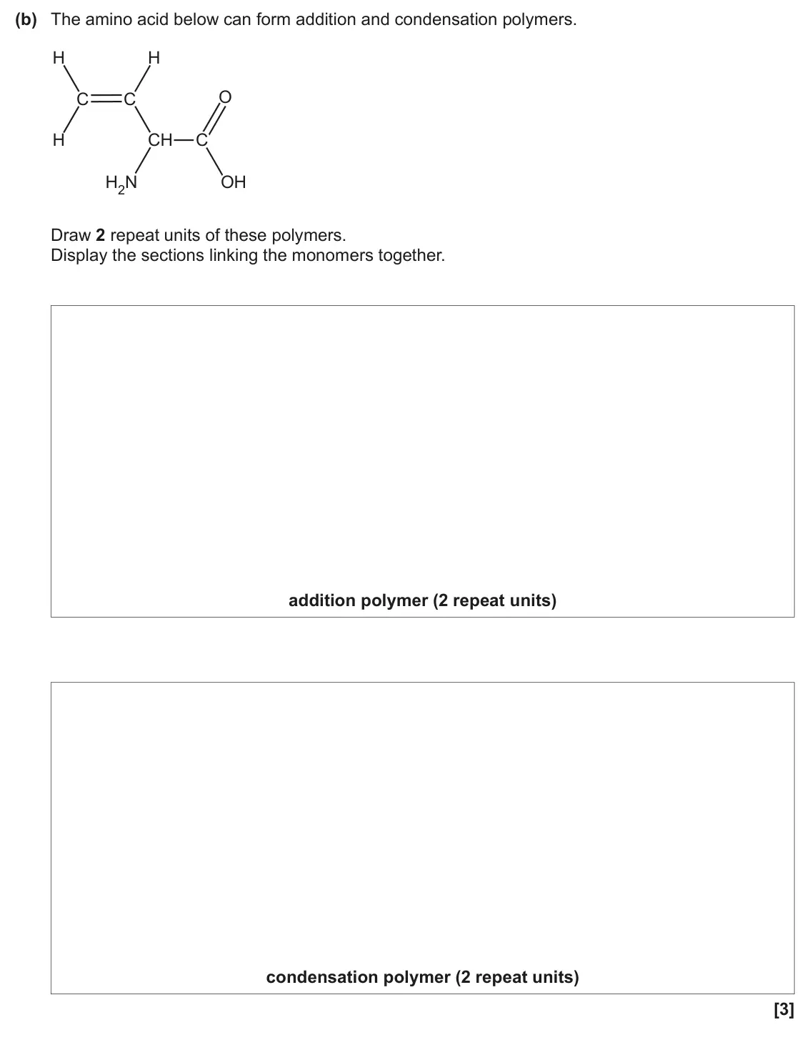 June 2024 Paper 2, question 22(b): The amino acid below can form addition and condensation polymers. H H O C C H CH C H2N OH Draw 2 repeat units of these polymers. Display the sections linking th