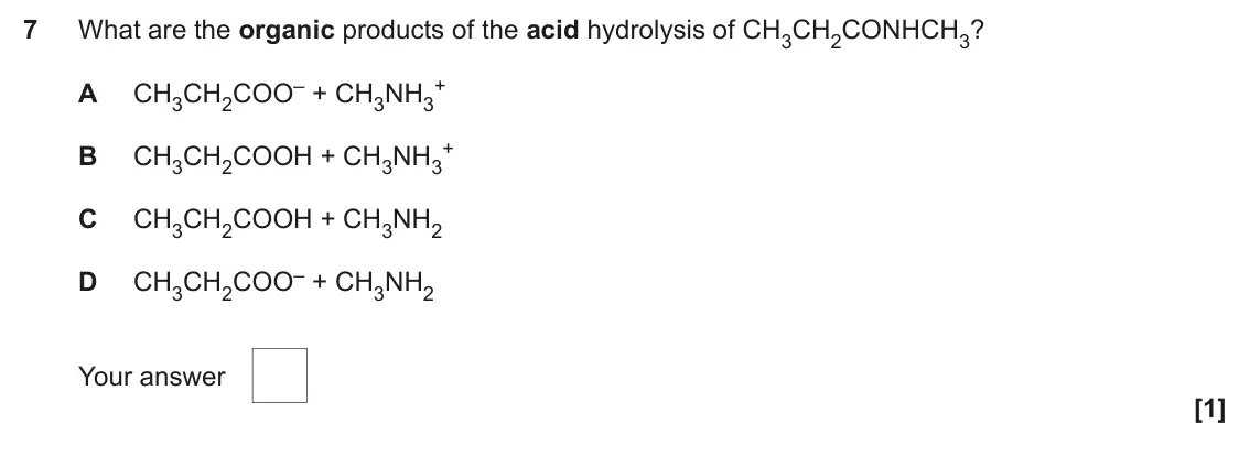 June 2025 Paper 2, question 7: What are the organic products of the acid hydrolysis of CH3CH2CONHCH3? CH3CH2COO– + CH3NH3 + A + B CH3CH2COOH + CH3NH3 C CH3CH2COOH + CH3NH2 CH3CH2COO– + CH3NH2