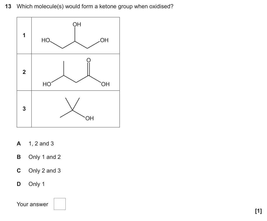 June 2025 Paper 2, question 13: Which molecule(s) would form a ketone group when oxidised? OH 1 HO OH O 2 HO OH 3 OH A 1, 2 and 3 B Only 1 and 2 C Only 2 and 3 D Only 1 Your answer [1]