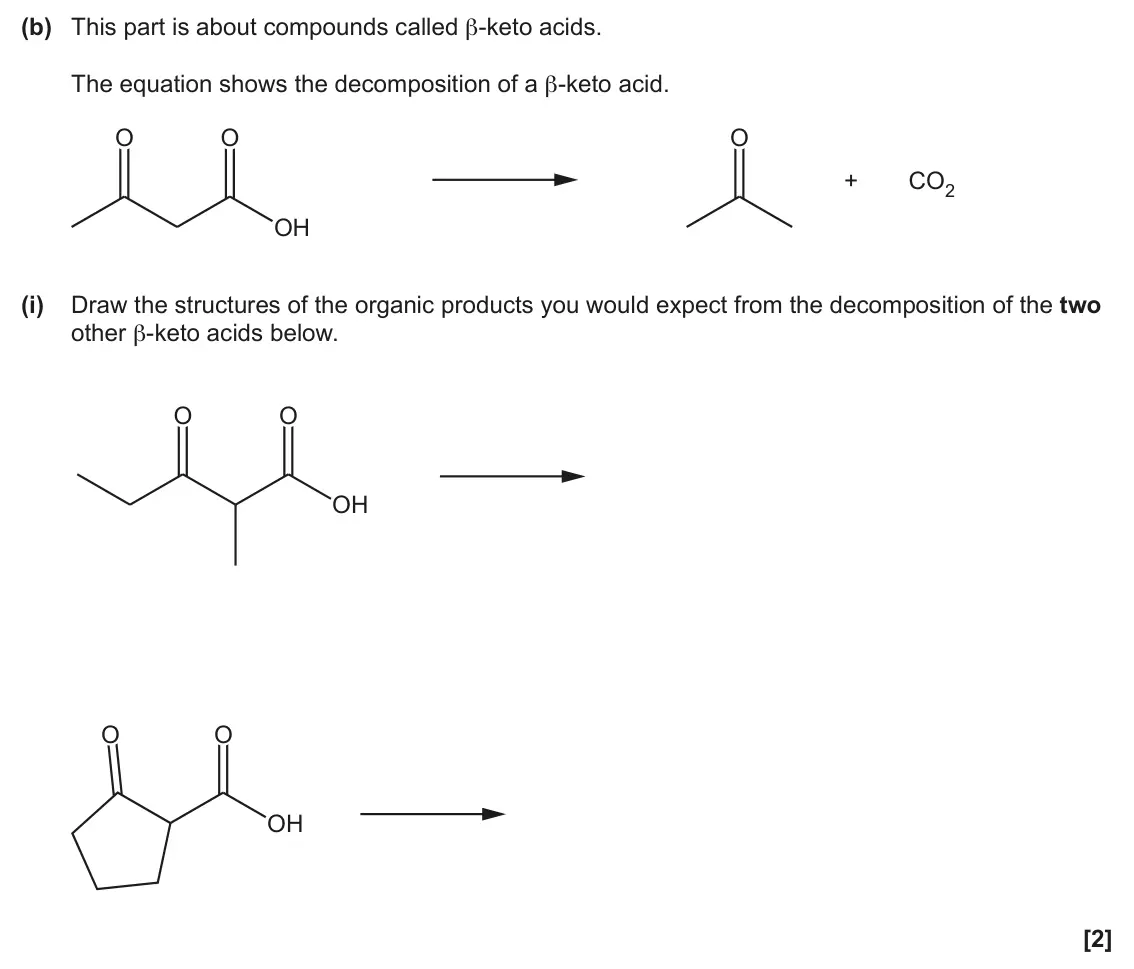 June 2025 Paper 2, question 22(b)(i): Draw the structures of the organic products you would expect from the decomposition of the two other β-keto acids below. O O OH O O OH [2]