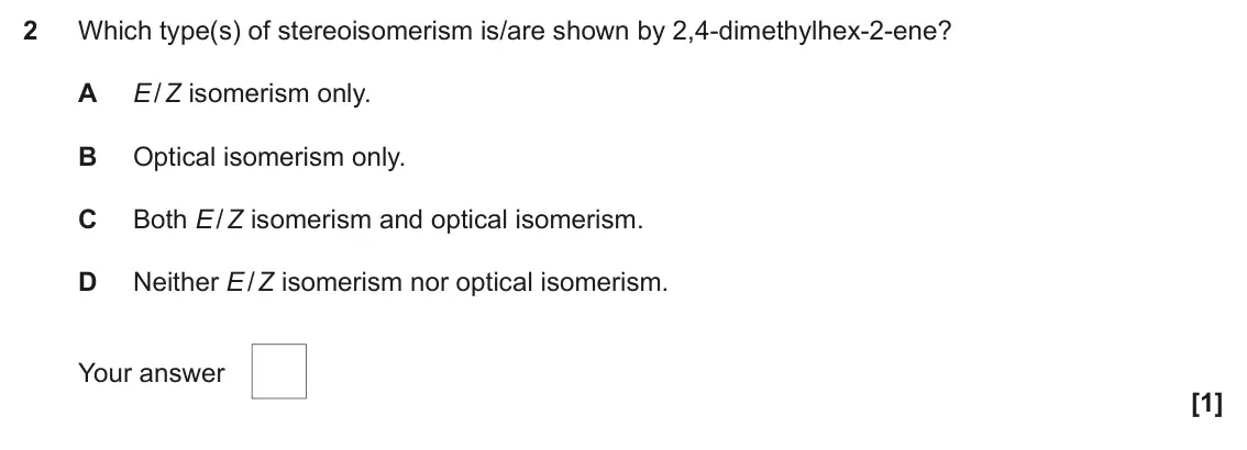 November 2021 Paper 2, question 2: Which type(s) of stereoisomerism is/are shown by 2,4-dimethylhex-2-ene? A E / Z isomerism only. B Optical isomerism only. C Both E / Z isomerism and optical iso