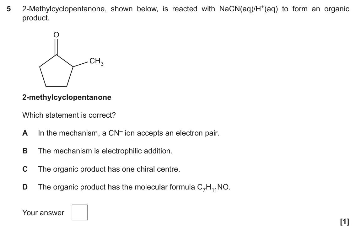 November 2021 Paper 2, question 5: 2-Methylcyclopentanone, shown below, is reacted with NaCN(aq)/H+(aq) to form an organic 5 product. O CH3 2-methylcyclopentanone Which statement is correct? A In