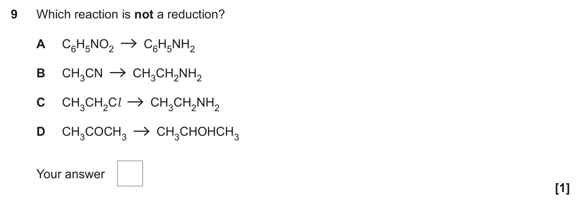 November 2021 Paper 2, question 9: Which reaction is not a reduction? A C6H5NO2 C6H5NH2 B CH3CN CH3CH2NH2 C CH3CH2Cl CH3CH2NH2 D CH3COCH3 CH3CHOHCH3 Your answer [1]