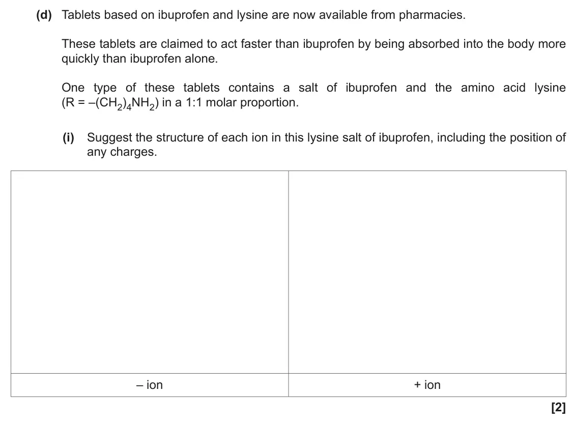 November 2021 Paper 2, question 18(d)(i): Suggest the structure of each ion in this lysine salt of ibuprofen, including the position of any charges. – ion + ion [2]