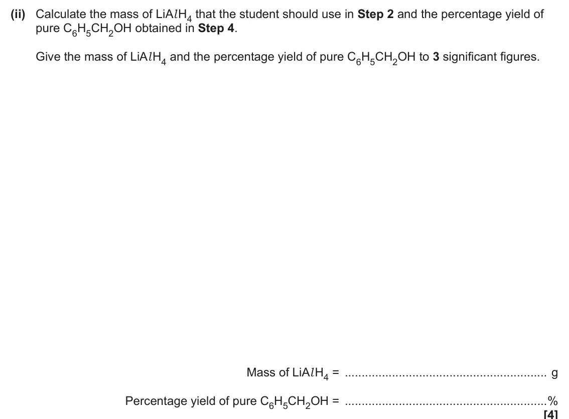 June 2025 Paper 3, question 5(a)(ii): Calculate the mass of LiAl H4 that the student should use in Step 2 and the percentage yield of pure C6H5CH2OH obtained in Step 4. Give the mass of LiAl H4 and