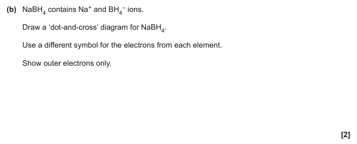 June 2025 Paper 3, question 5(b): NaBH4 contains Na+ and BH4 – ions. Draw a ‘dot‑and‑cross’ diagram for NaBH4. Use a different symbol for the electrons from each element. Show outer electrons on