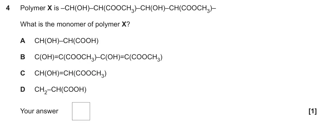 June 2017 Paper 1, question 4: Polymer X is –CH(OH)–CH(COOCH3)–CH(OH)–CH(COOCH3)– What is the monomer of polymer X? A CH(OH)–CH(COOH) B C(OH)=C(COOCH3)–C(OH)=C(COOCH3) C CH(OH)=CH(COOCH3) D C