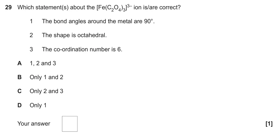 June 2017 Paper 1, question 29: Which statement(s) about the [Fe(C2O4)3]3– ion is/are correct? 1 The bond angles around the metal are 90°. 2 The shape is octahedral. 3 The co-ordination number