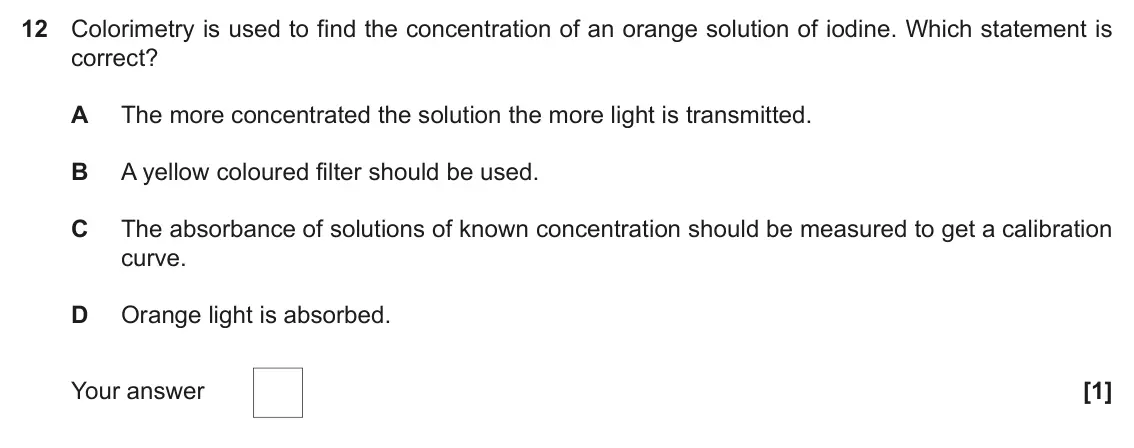 June 2018 Paper 1, question 12: Colorimetry is used to find the concentration of an orange solution of iodine. Which statement is correct? A The more concentrated the solution the more light i