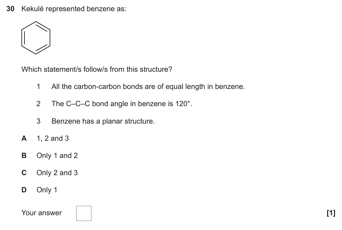 June 2018 Paper 1, question 30: Kekulé represented benzene as: Which statement/s follow/s from this structure? 1 All the carbon-carbon bonds are of equal length in benzene. 2 The C–C–C bond an