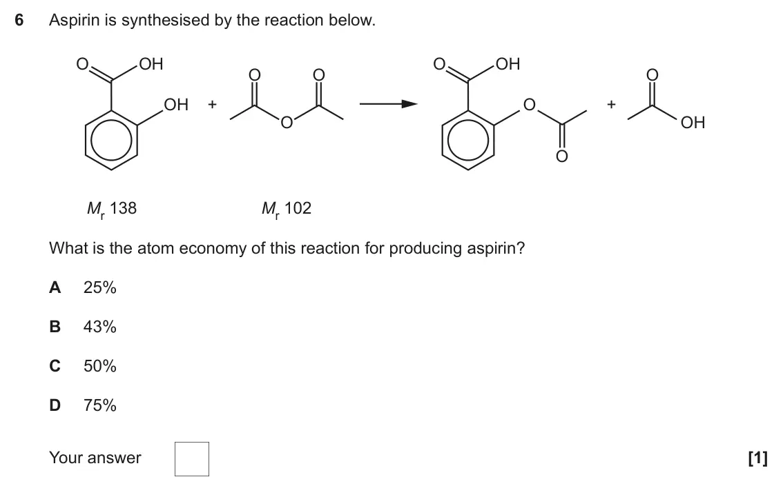 June 2019 Paper 1, question 6: Aspirin is synthesised by the reaction below. O OH O OH O O O OH + O + O OH O Mr 138 Mr 102 What is the atom economy of this reaction for producing aspirin? A 2