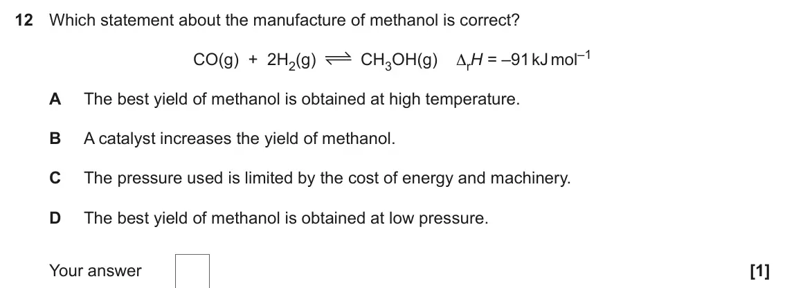 June 2019 Paper 1, question 12: Which statement about the manufacture of methanol is correct? CH3OH(g) ΔrH = –91 kJ mol–1 CO(g) + 2H2(g) A The best yield of methanol is obtained at high temper