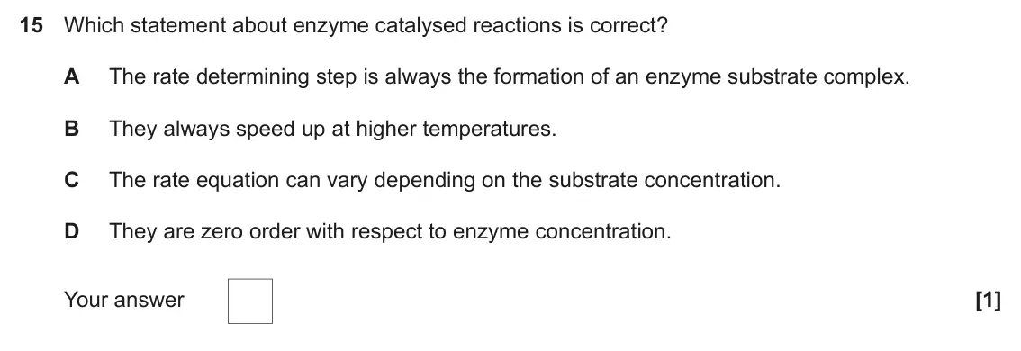 June 2019 Paper 1, question 15: Which statement about enzyme catalysed reactions is correct? A The rate determining step is always the formation of an enzyme substrate complex. B They always s