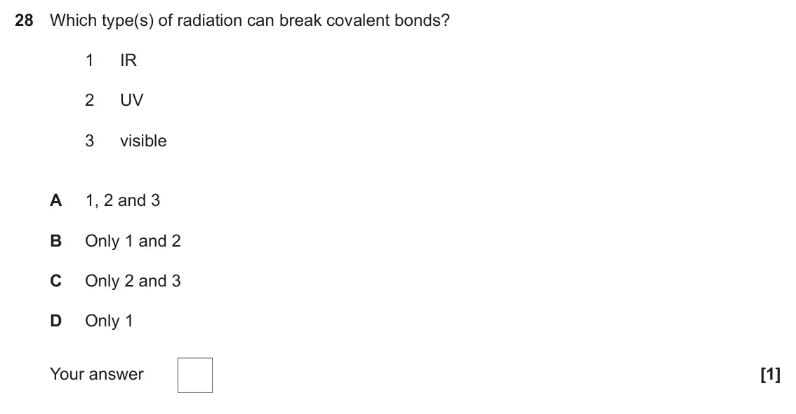 June 2019 Paper 1, question 28: Which type(s) of radiation can break covalent bonds? 1 IR 2 UV 3 visible A 1, 2 and 3 B Only 1 and 2 C Only 2 and 3 D Only 1 Your answer [1]