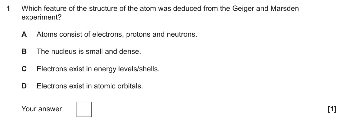 June 2022 Paper 1, question 1: Which feature of the structure of the atom was deduced from the Geiger and Marsden experiment? A Atoms consist of electrons, protons and neutrons. B The nucleus
