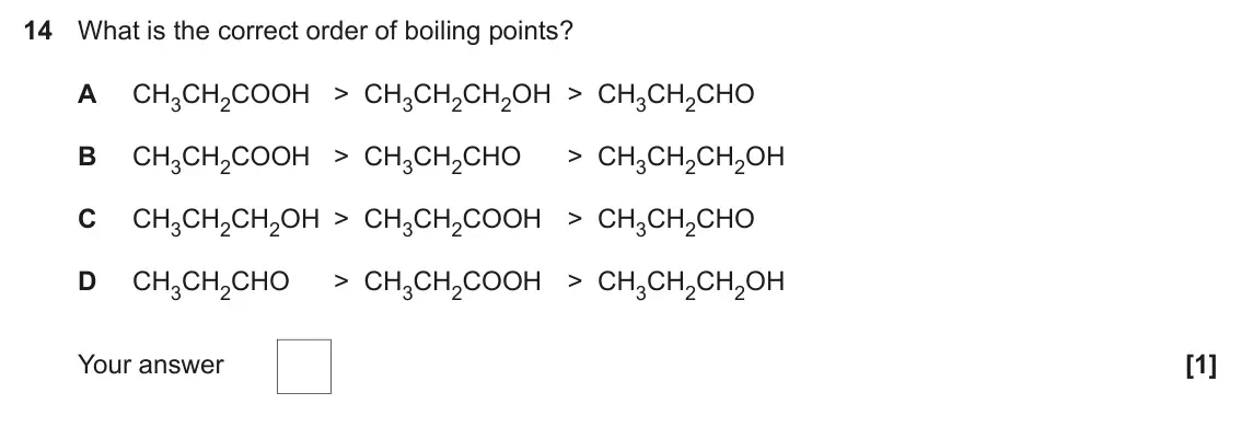 June 2022 Paper 1, question 14: What is the correct order of boiling points? A CH3CH2COOH > CH3CH2CH2OH > CH3CH2CHO B CH3CH2COOH > CH3CH2CHO > CH3CH2CH2OH C CH3CH2CH2OH > CH3CH2COOH > CH3CH2CH