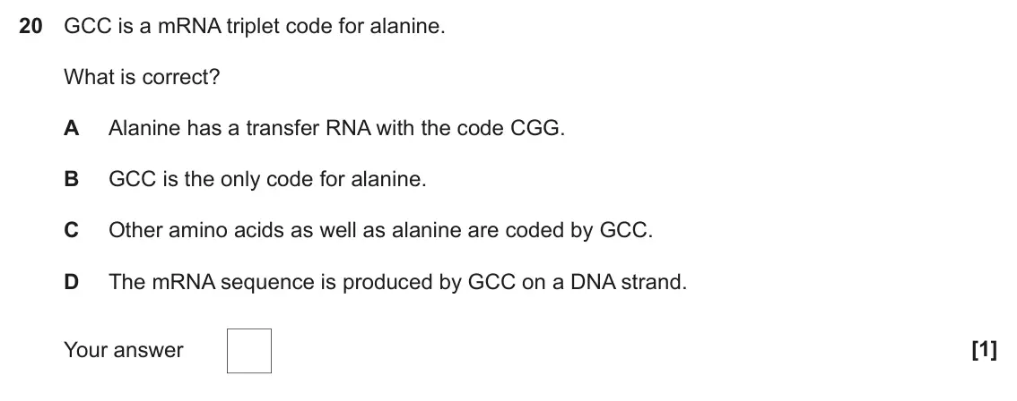 June 2022 Paper 1, question 20: GCC is a mRNA triplet code for alanine. What is correct? A Alanine has a transfer RNA with the code CGG. B GCC is the only code for alanine. C Other amino acids