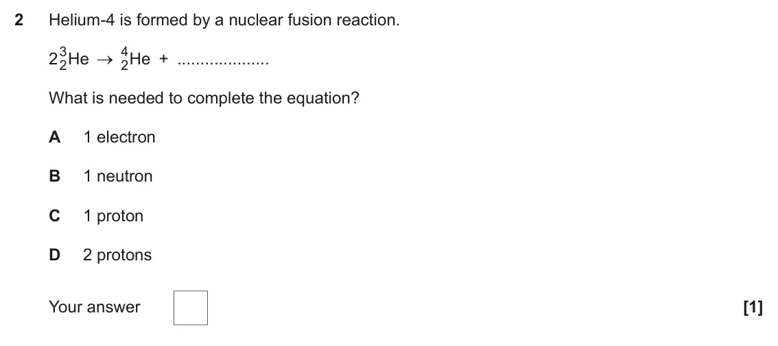 June 2023 Paper 1, question 2: Helium-4 is formed by a nuclear fusion reaction. 2 3 4 2He 2He + What is needed to complete the equation? A 1 electron B 1 neutron C 1 proton D 2 protons Your a