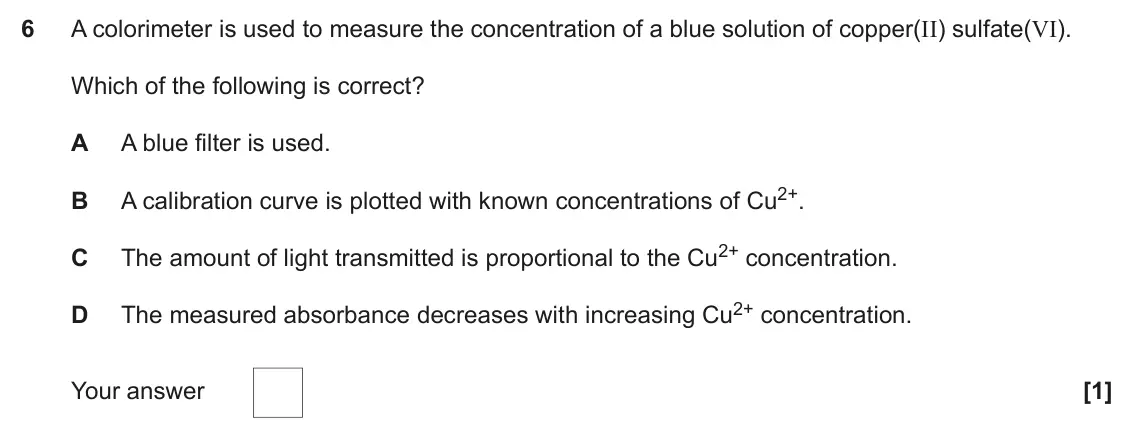 June 2023 Paper 1, question 6: A colorimeter is used to measure the concentration of a blue solution of copper(II) sulfate(VI). Which of the following is correct? A A blue filter is used. A c