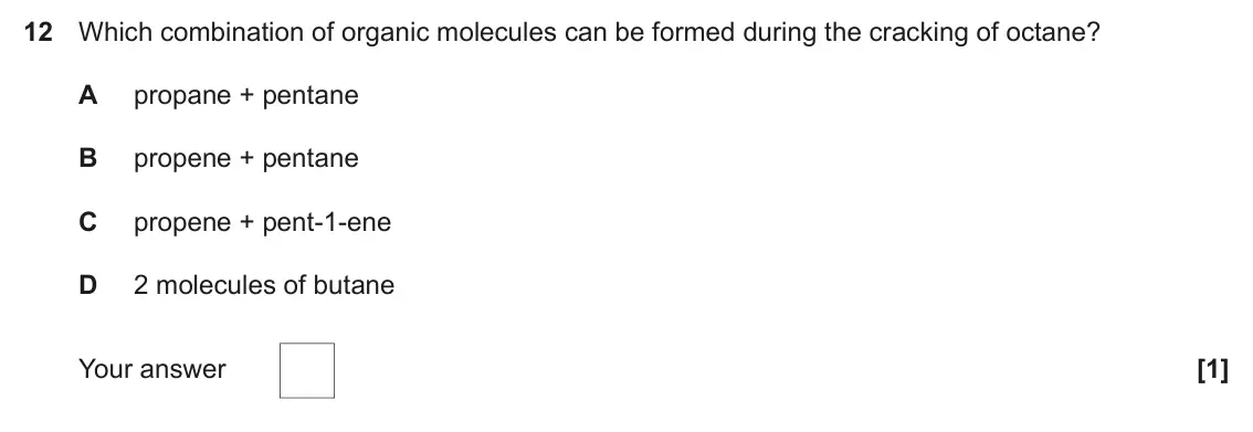 June 2023 Paper 1, question 12: Which combination of organic molecules can be formed during the cracking of octane? A propane + pentane B propene + pentane C propene + pent-1-ene D 2 molecules