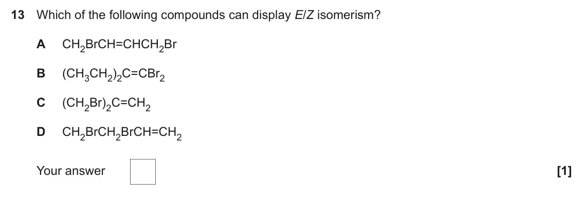 June 2023 Paper 1, question 13: Which of the following compounds can display E/Z isomerism? A CH2BrCH=CHCH2Br B (CH3CH2)2C=CBr2 C (CH2Br)2C=CH2 D CH2BrCH2BrCH=CH2 Your answer [1]