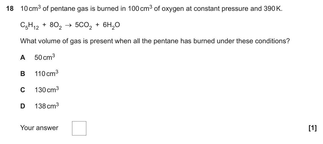 June 2023 Paper 1, question 18: 10 cm3 of pentane gas is burned in 100 cm3 of oxygen at constant pressure and 390 K. C5H12 + 8O2 5CO2 + 6H2O What volume of gas is present when all the pentane