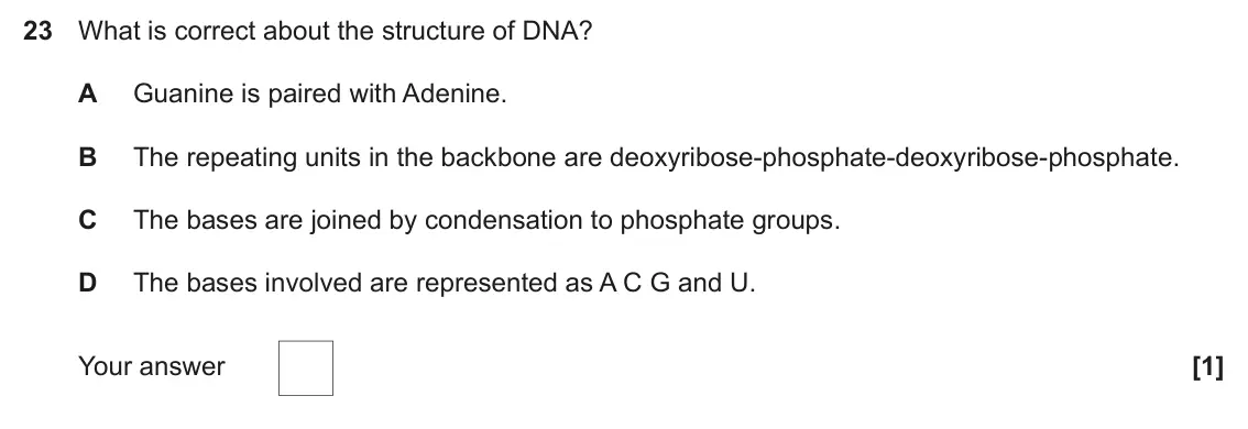 June 2023 Paper 1, question 23: What is correct about the structure of DNA? A Guanine is paired with Adenine. B The repeating units in the backbone are deoxyribose-phosphate-deoxyribose-phosph