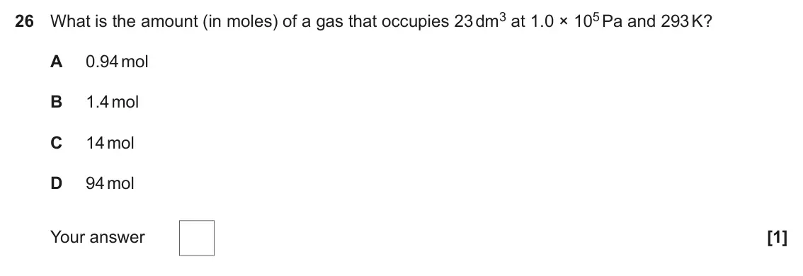 June 2023 Paper 1, question 26: What is the amount (in moles) of a gas that occupies 23 dm3 at 1.0 × 105 Pa and 293 K? A 0.94 mol B 1.4 mol C 14 mol D 94 mol Your answer [1]