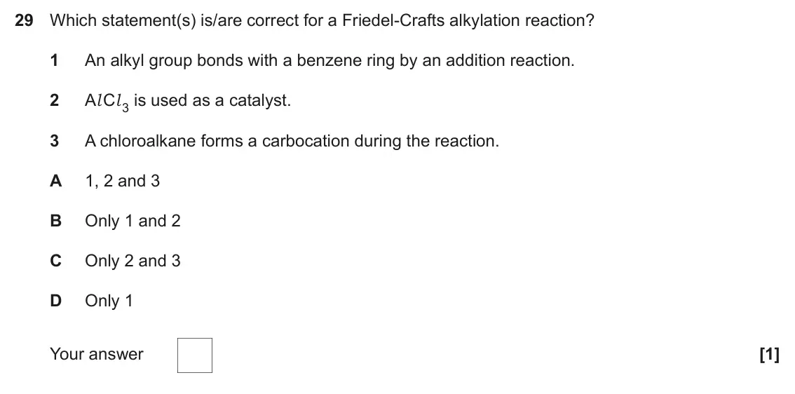 June 2023 Paper 1, question 29: Which statement(s) is/are correct for a Friedel-Crafts alkylation reaction? 1 An alkyl group bonds with a benzene ring by an addition reaction. 2 Al Cl 3 is use