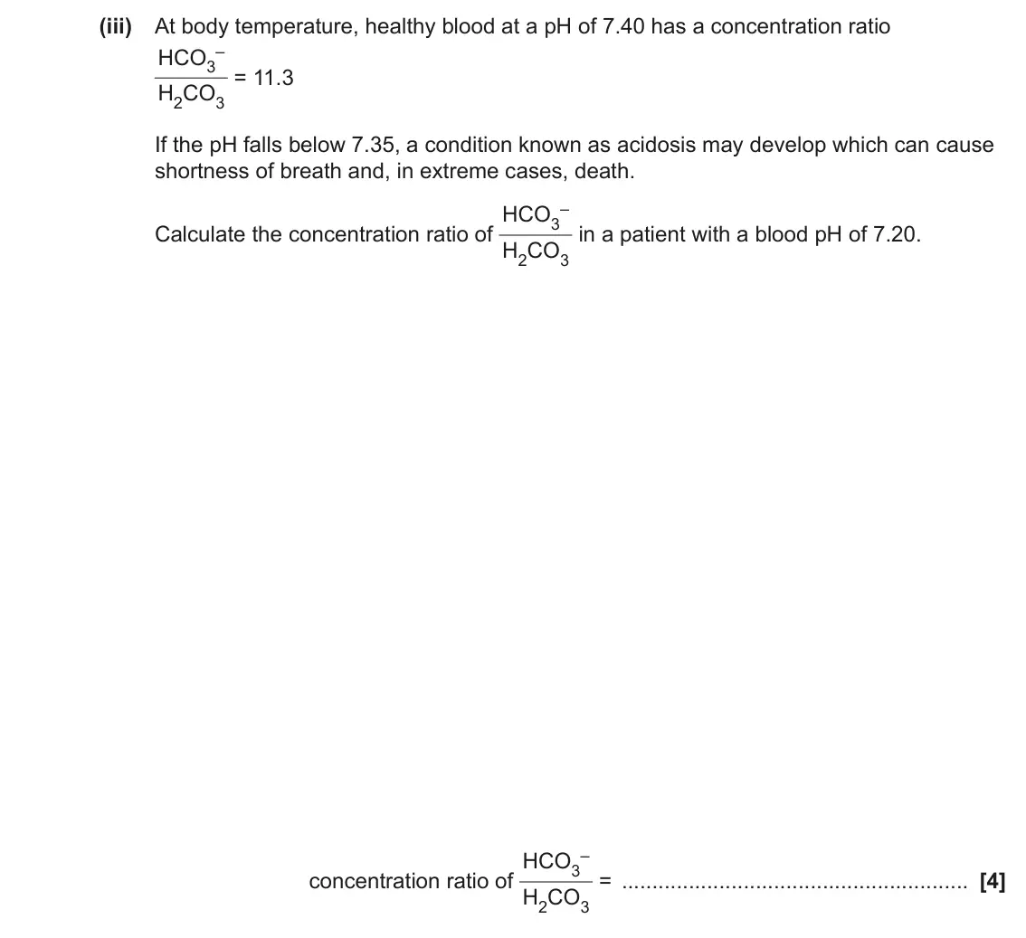 June 2023 Paper 1, question 33(b)(iii): At body temperature, healthy blood at a pH of 7.40 has a concentration ratio – HCO3 = 11.3 H2CO3 If the pH falls below 7.35, a condition known as acidosis may d