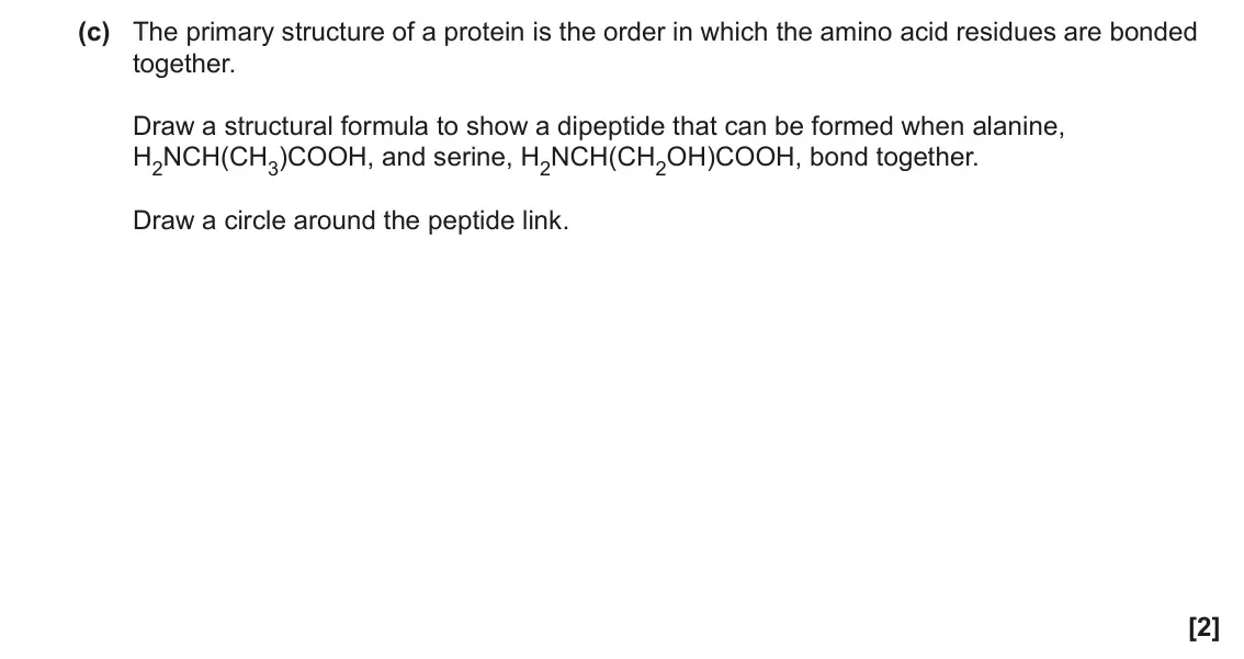 June 2023 Paper 1, question 35(c): The primary structure of a protein is the order in which the amino acid residues are bonded together. Draw a structural formula to show a dipeptide that can be 
