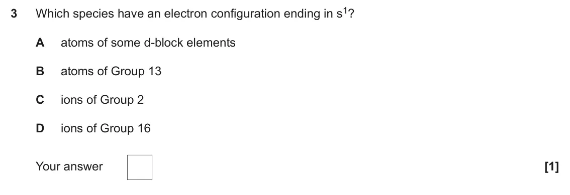 June 2024 Paper 1, question 3: Which species have an electron configuration ending in s1? 3 A atoms of some d-block elements B atoms of Group 13 C ions of Group 2 D ions of Group 16 Your answ
