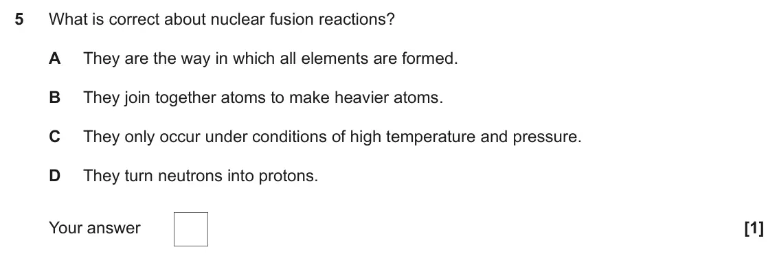 June 2024 Paper 1, question 5: What is correct about nuclear fusion reactions? A They are the way in which all elements are formed. B They join together atoms to make heavier atoms. C They on