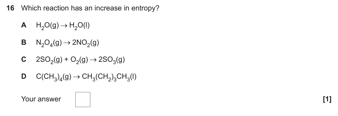 June 2024 Paper 1, question 16: Which reaction has an increase in entropy? A H2O(g) H2O(l) B N2O4(g) 2NO2(g) C 2SO2(g) + O2(g) 2SO3(g) D C(CH3)4(g) CH3(CH2)3CH3(l) Your answer [1]