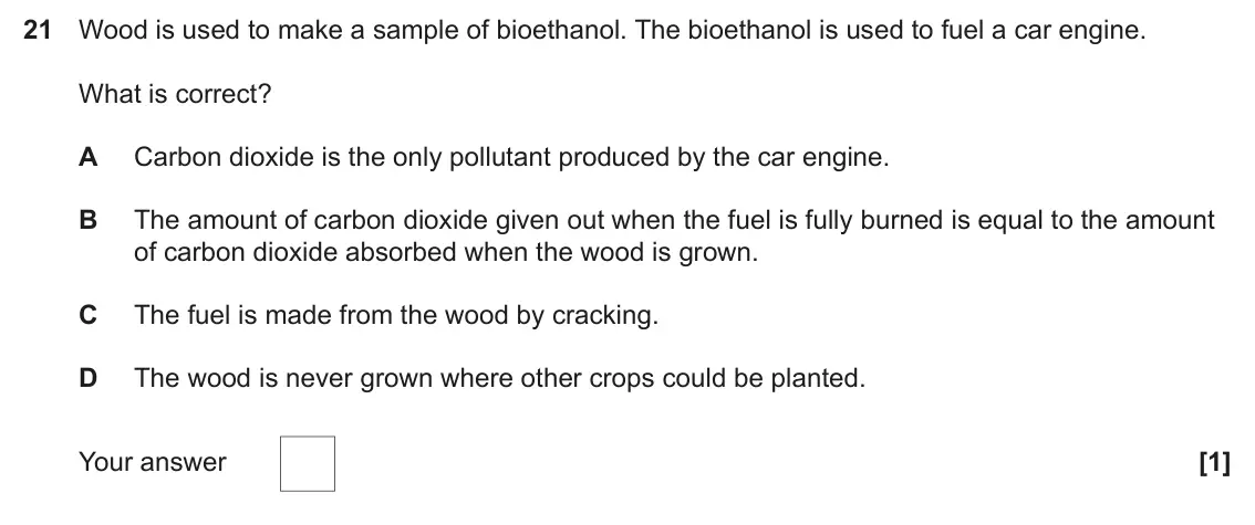 June 2024 Paper 1, question 21: Wood is used to make a sample of bioethanol. The bioethanol is used to fuel a car engine. What is correct? A Carbon dioxide is the only pollutant produced by th