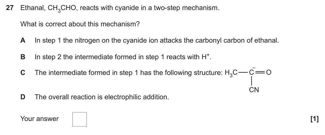 June 2024 Paper 1, question 27: Ethanal, CH3CHO, reacts with cyanide in a two-step mechanism. What is correct about this mechanism? A In step 1 the nitrogen on the cyanide ion attacks the carb