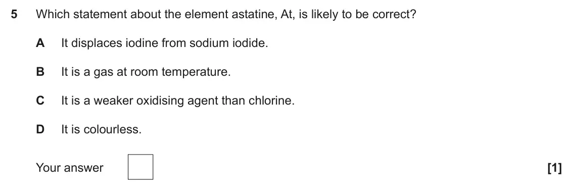 June 2025 Paper 1, question 5: Which statement about the element astatine, At, is likely to be correct? A It displaces iodine from sodium iodide. B It is a gas at room temperature. C It is a 