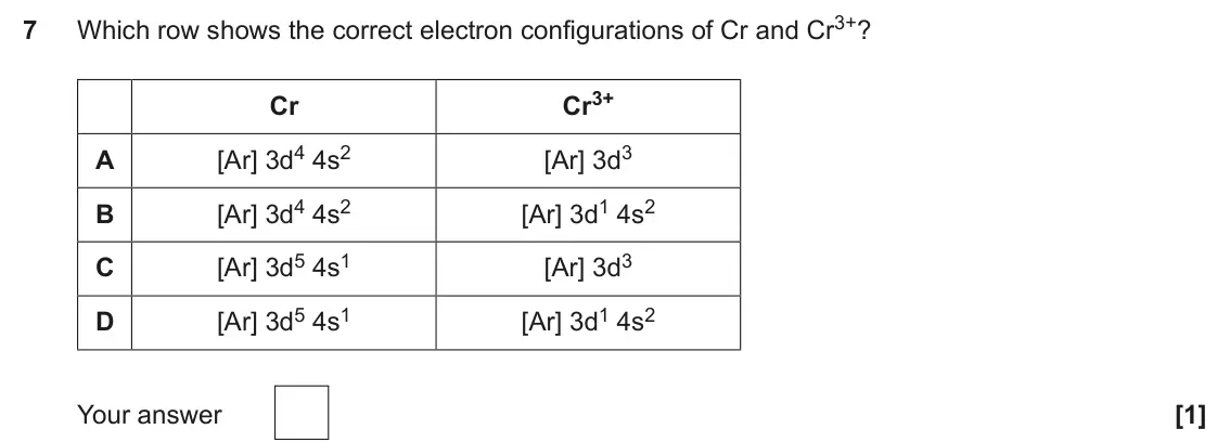 June 2025 Paper 1, question 7: Which row shows the correct electron configurations of Cr and Cr3+? 7 Cr3+ Cr [Ar] 3d4 4s2 [Ar] 3d3 A [Ar] 3d4 4s2 [Ar] 3d1 4s2 B [Ar] 3d5 4s1 [Ar] 3d3 C [Ar] 3