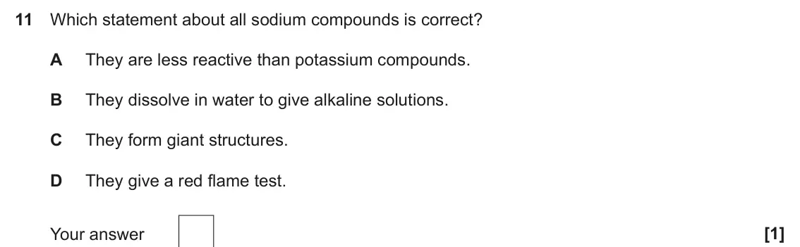 June 2025 Paper 1, question 11: Which statement about all sodium compounds is correct? A They are less reactive than potassium compounds. B They dissolve in water to give alkaline solutions. C