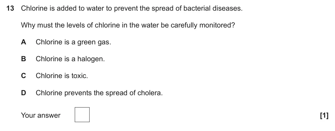 June 2025 Paper 1, question 13: Chlorine is added to water to prevent the spread of bacterial diseases. Why must the levels of chlorine in the water be carefully monitored? A Chlorine is a gre
