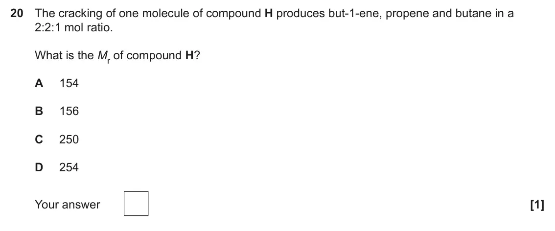 June 2025 Paper 1, question 20: The cracking of one molecule of compound H produces but-1-ene, propene and butane in a 2:2:1 mol ratio. What is the Mr of compound H? A 154 B 156 C 250 D 254 Yo