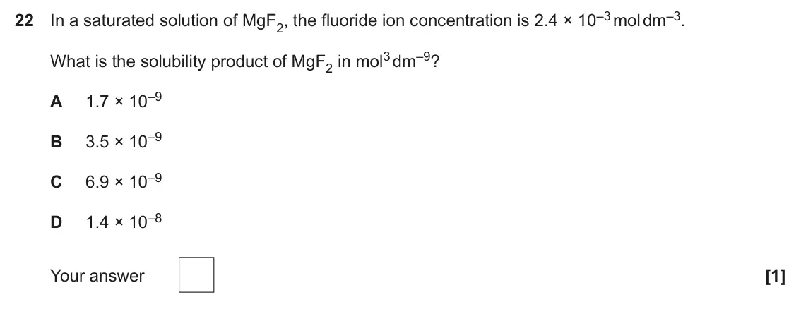 June 2025 Paper 1, question 22: In a saturated solution of MgF2, the fluoride ion concentration is 2.4 × 10–3 mol dm–3. What is the solubility product of MgF2 in mol3 dm–9? 1.7 × 10–9 A 3.5 ×