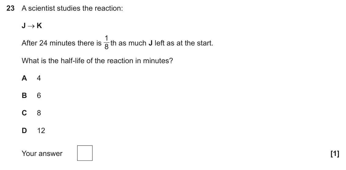 June 2025 Paper 1, question 23: A scientist studies the reaction: J K 1 After 24 minutes there is 8 th as much J left as at the start. What is the half-life of the reaction in minutes? A 4 B 6