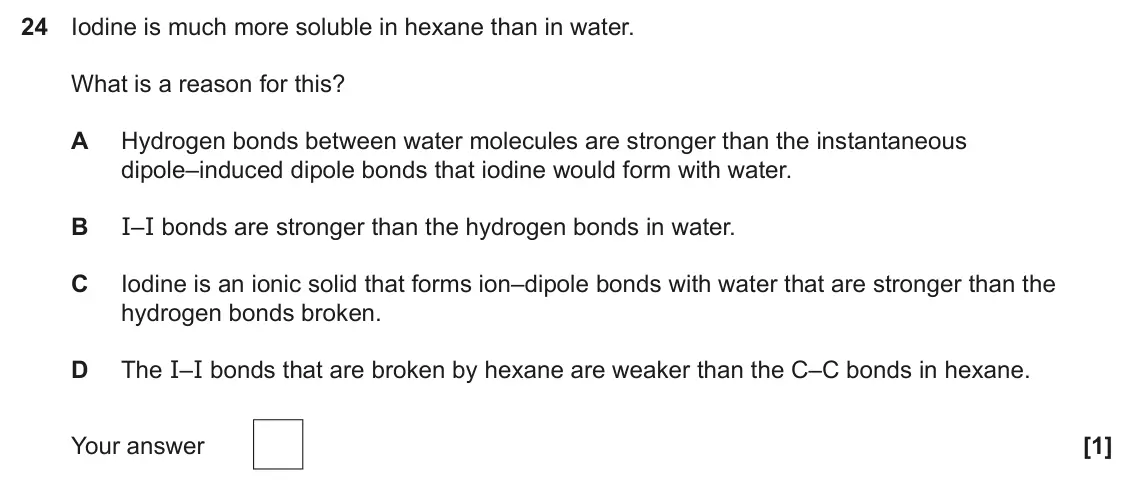 June 2025 Paper 1, question 24: Iodine is much more soluble in hexane than in water. What is a reason for this? A Hydrogen bonds between water molecules are stronger than the instantaneous dip