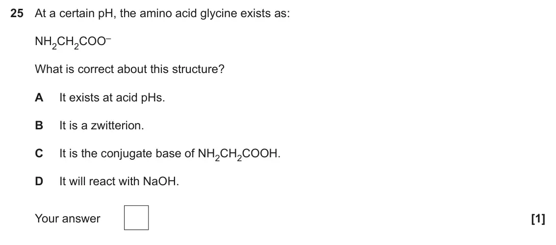 June 2025 Paper 1, question 25: At a certain pH, the amino acid glycine exists as: NH2CH2COO– What is correct about this structure? A It exists at acid pHs. B It is a zwitterion. C It is the c
